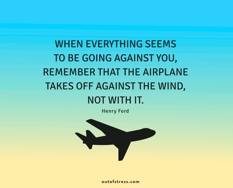 When everything seems to be going against you, remember that the airplane takes off against the wind, not with it.