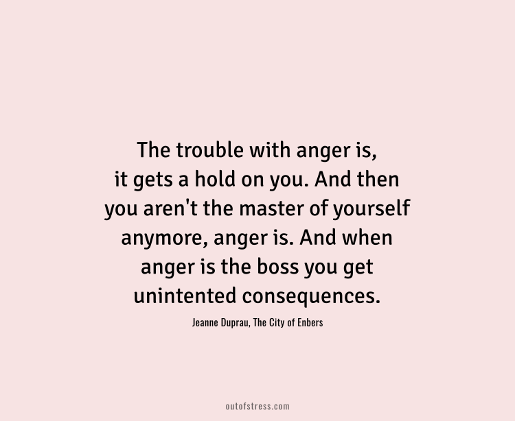 The trouble with anger is, it gets hold of you. And then you aren't the master of yourself anymore. Anger is. And when anger is the boss, you get unintended consequences.