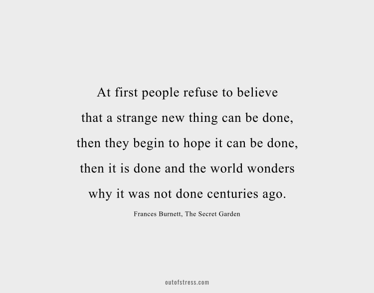 At first people refuse to believe that a strange new thing can be done, then they begin to hope it can be done, then they see it can be done — then it is done and all the world wonders why it was not done centuries ago.