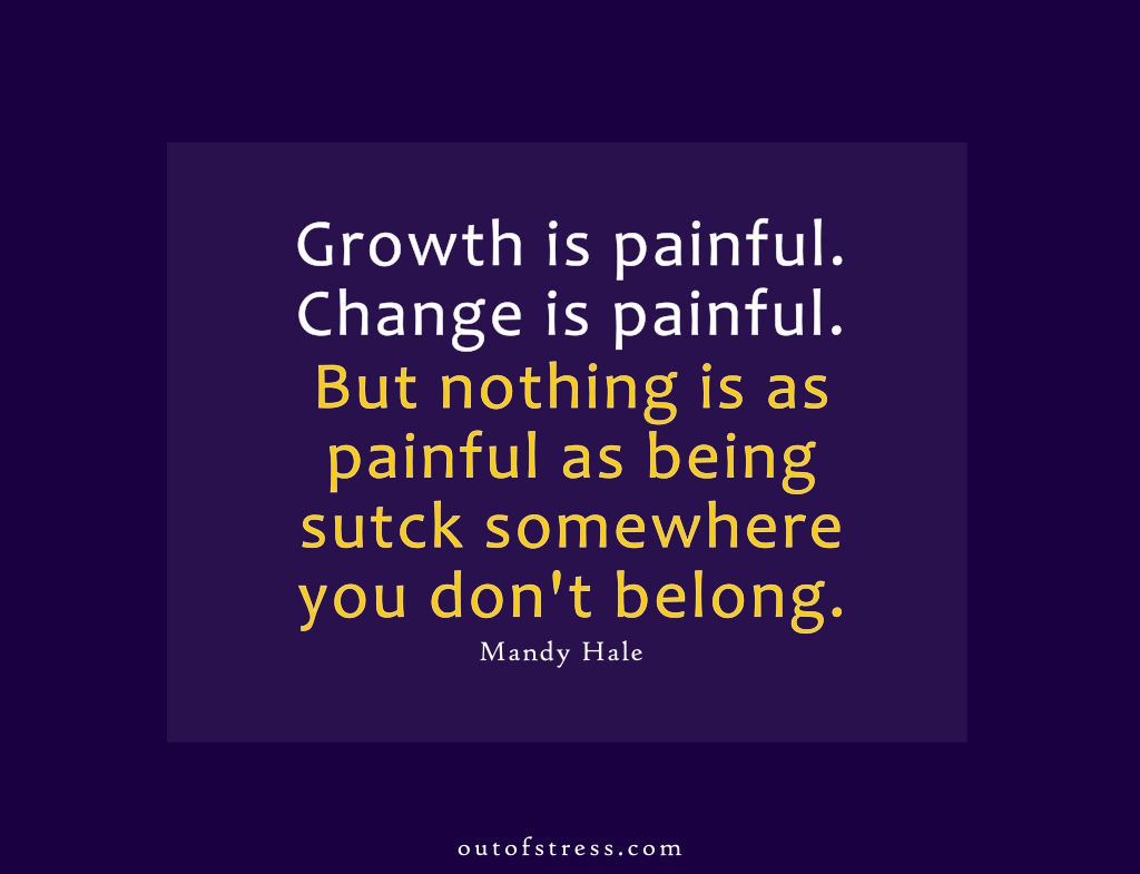 Growth is painful. Change is painful. But nothing is as painful as staying stuck somewhere you don't belong. - Mandy Hale.