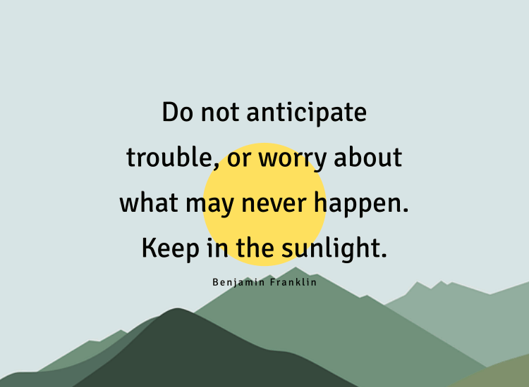 Do not anticipate trouble, or worry about what may never happen. Keep in the sunlight.
