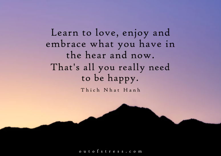 Learn to love, enjoy and embrace what you have in the here and now. That's all you really need to be happy.