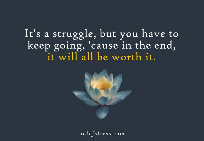 It's a struggle but you have to keep going, cause in the end, it will all be worth it.