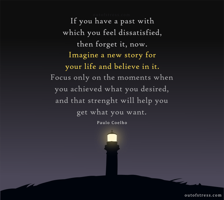 If you have a past with which you feel dissatisfied, then forget it, now. Imagine a new story for your life and believe in it. Focus only on the moments when you achieved what you desired, and that strength will help you to get what you want - Paulo Coelho let go quote