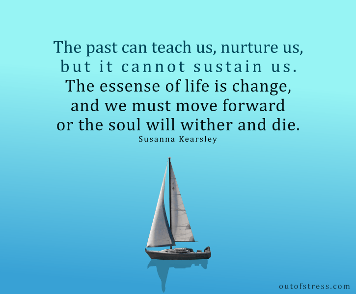 The past can teach us, nurture us, but it cannot sustain us. The essence of life is change, and we must move ever forward or the soul will wither and die - Susanna Kearsley quote.