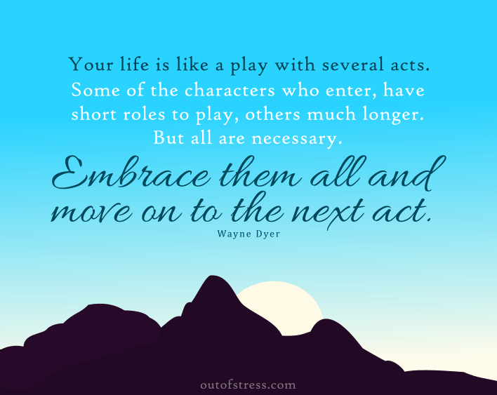 Your life is like a play with several acts. Some of the characters who enter have short roles to play, others, much longer. But all are necessary, otherwise they wouldn’t be in the play. Embrace them all, and move on to the next act. - Wayne Dyer