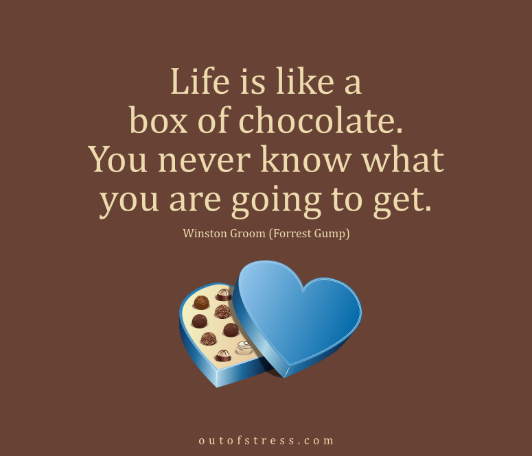 Life is like a box of chocolate, you never know what you're going to get.