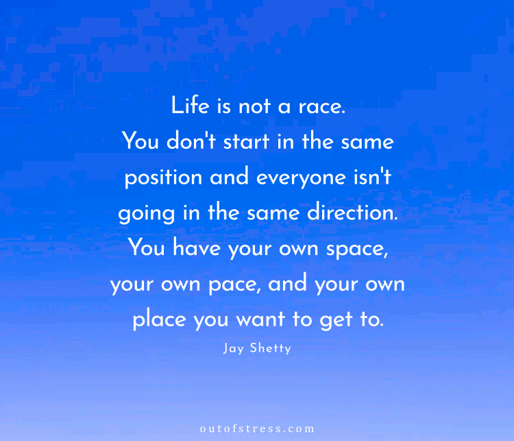 Life is not a race. You don't start in the same position and everyone isn't going in the same direction. You have your own space, your own pace, and your own place you want to get to.