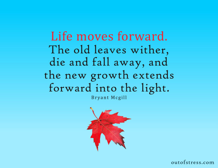 Life moves forward. The old leaves wither, die and fall away, and the new growth extends forward into the light - Bryant McGill quote.