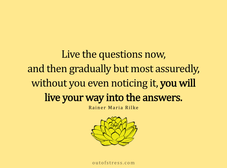 Live the questions now. And then gradually but most assuredly, without you even noticing it, you will live your way into the answers.