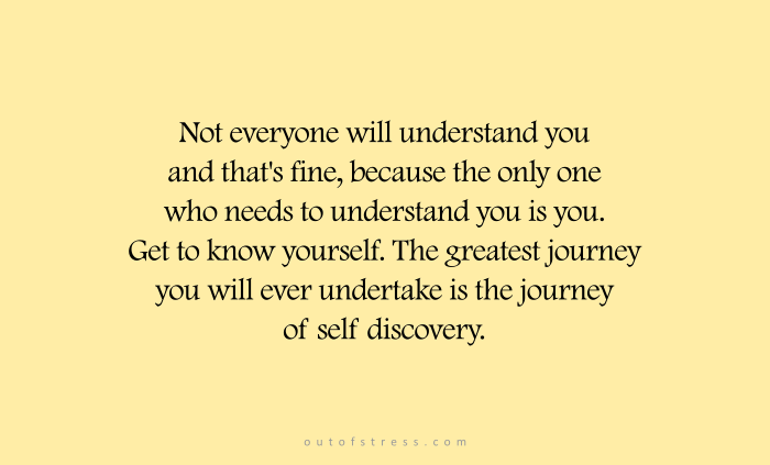 Not everyone will understand you and that's fine because the only one who needs to understand you is you. Get to know yourself. The greatest journey you will ever undertake is the journey of self discovery.