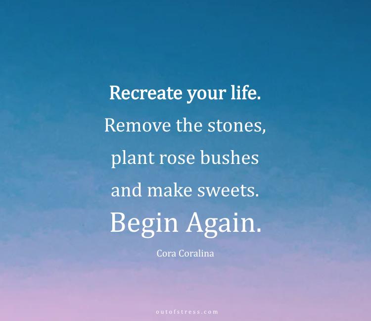 Recreate your life, always. Remove the stones, plant rose bushes and make sweets. Begin again.