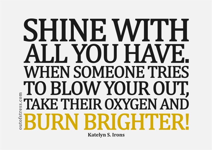 Shine with all you have. When someone tries to blow you out, just take their oxygen and burn brighter.