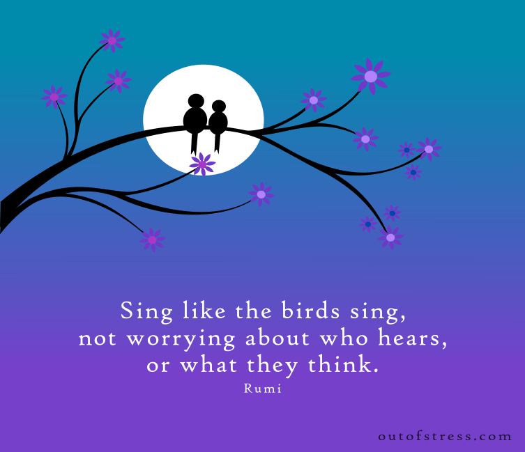 Sing like the birds sing, not worrying about who hears or what they think - Rumi.