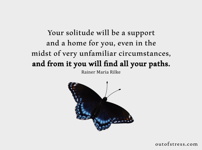Your solitude will be a support and a home for you, even in the midst of very unfamiliar circumstances, and from it you will find all your paths. - Rainer Maria Rilke.