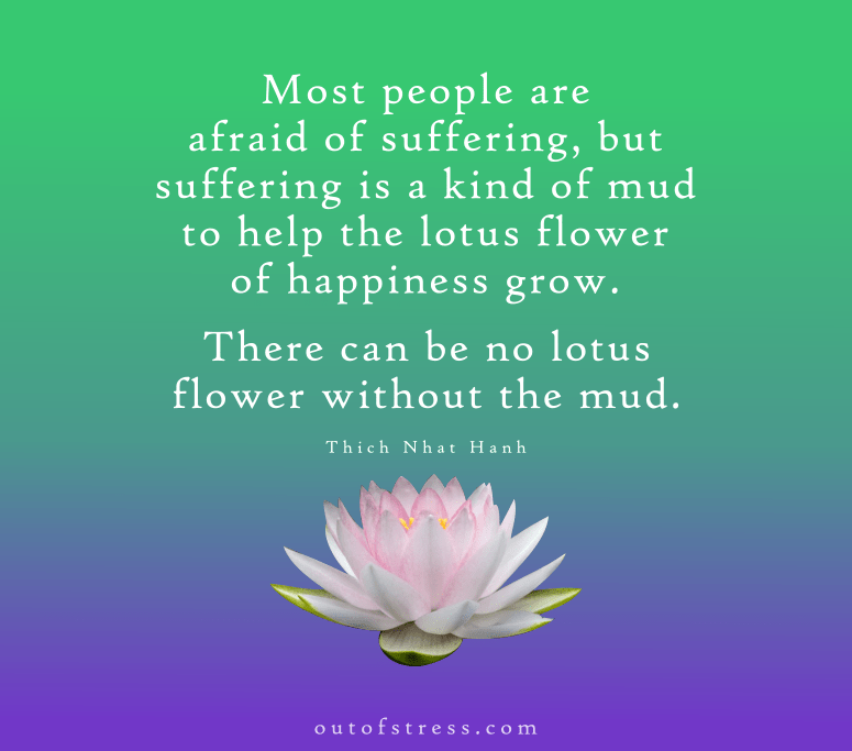 Most people are afraid of suffering. But suffering is a kind of mud to help the lotus flower of happiness grow. There can be no lotus flower without the mud - Thich Nhat Hanh