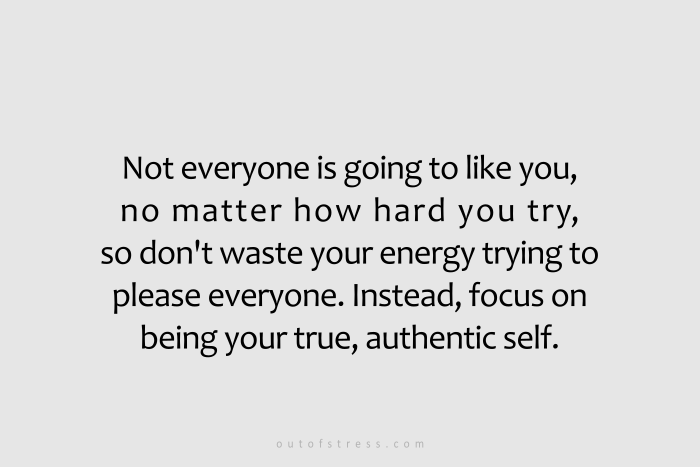 Not everyone is going to like you so there is no point in wasting your energy trying to please everyone. Instead, focus your energy on being your true, authentic self.