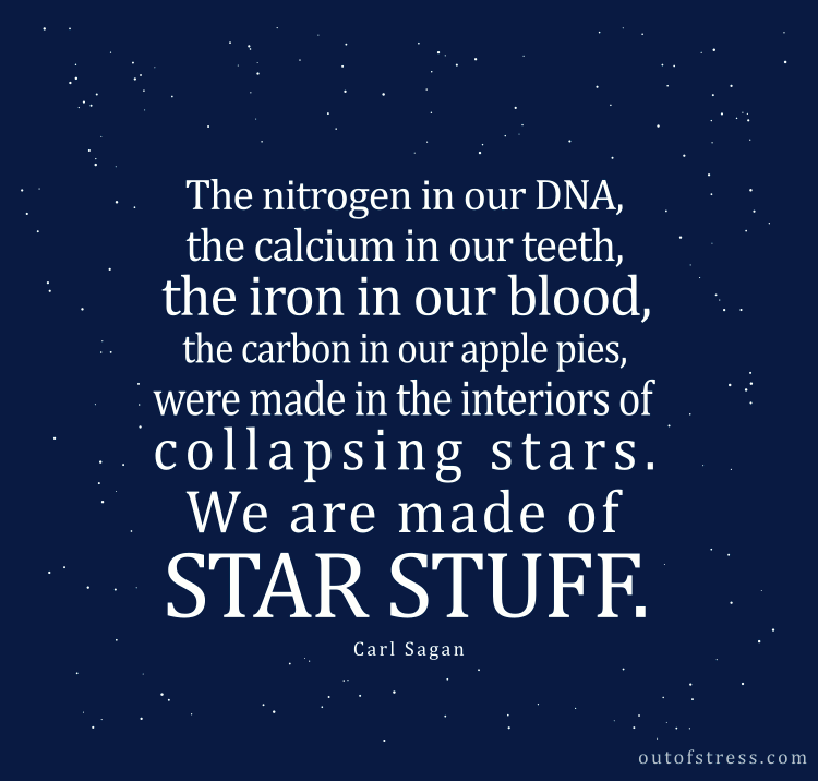 The nitrogen in our DNA, the calcium in our teeth, the iron in our blood, the carbon in our apple pies were made in the interiors of collapsing stars. We are made of star stuff.