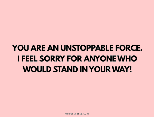 You are an unstoppable force. I feel sorry for anyone who would stand in your way!