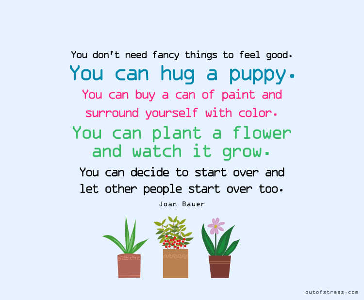 You don't need fancy things to feel good. You can hug a puppy. You can buy a can of paint and surround yourself with color. You can plant a flower and watch it grow.