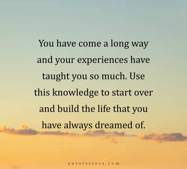 You have come a long way and your experiences have taught you so much. Use this knowledge to start over and build the life that you have always dreamed of.