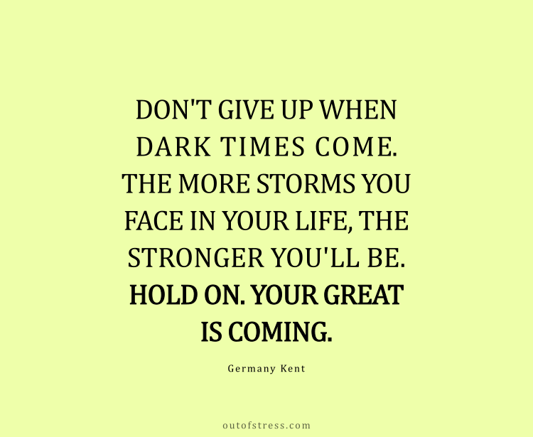 Don't give up when dark times come. The more storms you face in life, the stronger you'll be. Hold on. Your greater is coming.